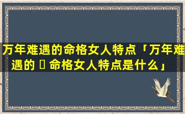 万年难遇的命格女人特点「万年难遇的 ☘ 命格女人特点是什么」